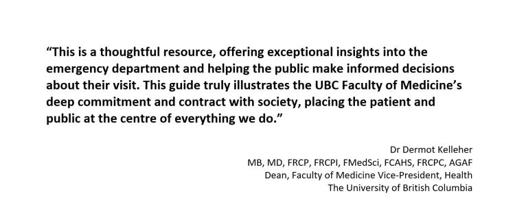“This is a thoughtful resource, offering exceptional insights into the emergency department and helping the public make informed decisions about their visit. This guide truly illustrates the UBC Faculty of Medicine’s deep commitment and contract with society, placing the patient and public at the centre of everything we do.”