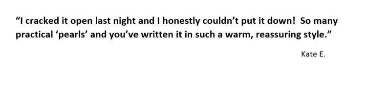 “I cracked it open last night and I honestly couldn’t put it down! So many practical ‘pearls’ and you’ve written it in such a warm, reassuring style.”