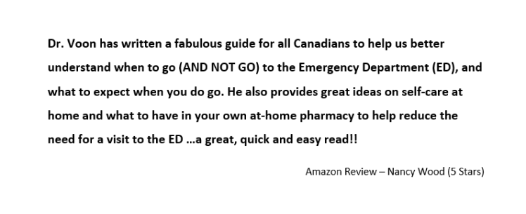 Dr. Voon has written a fabulous guide for all Canadians to help us better understand when to go (AND NOT GO) to the Emergency Department (ED), and what to expect when you do go. He also provides great ideas on self-care at home and what to have in your own at-home pharmacy to help reduce the need for a visit to the ED …a great, quick and easy read!!
